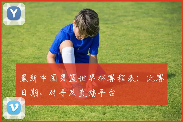 最新中国男篮世界杯赛程表：比赛日期、对手及直播平台