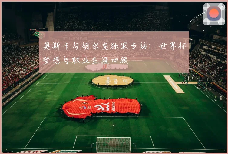 奥斯卡与胡尔克独家专访:世界杯梦想与职业生涯回顾