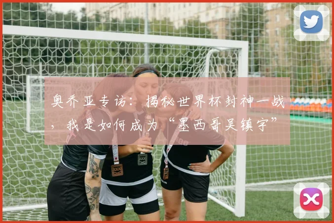 奥乔亚专访:揭秘世界杯封神一战,我是如何成为“墨西哥吴镇宇”的