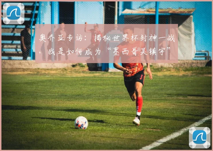 奥乔亚专访:揭秘世界杯封神一战,我是如何成为“墨西哥吴镇宇”的