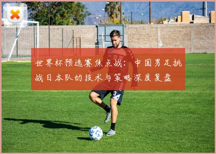 世界杯预选赛焦点战：中国男足挑战日本队的技术与策略深度复盘
