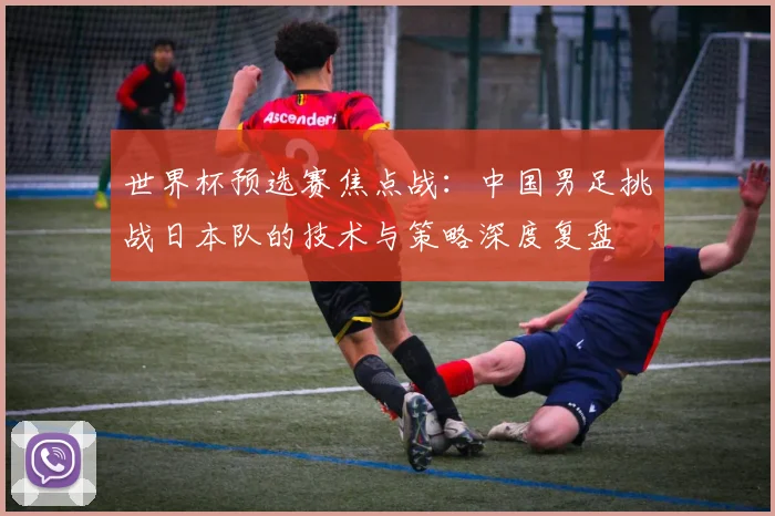 世界杯预选赛焦点战：中国男足挑战日本队的技术与策略深度复盘