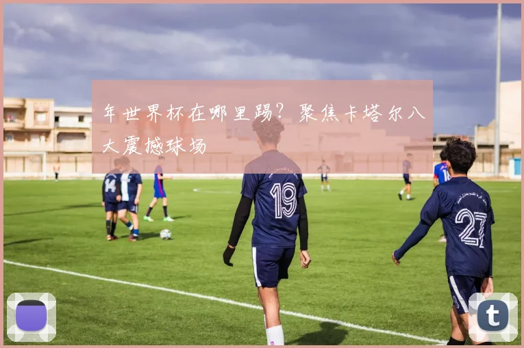 年世界杯在哪里踢?聚焦卡塔尔八大震撼球场