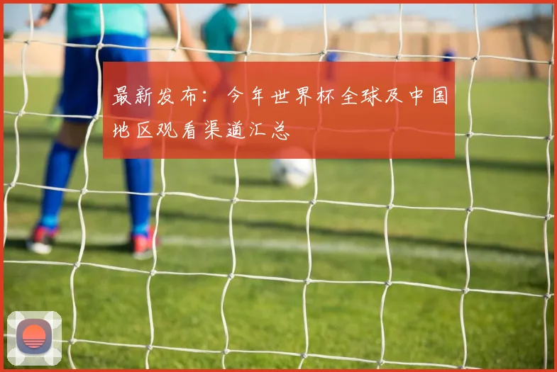 最新发布：今年世界杯全球及中国地区观看渠道汇总