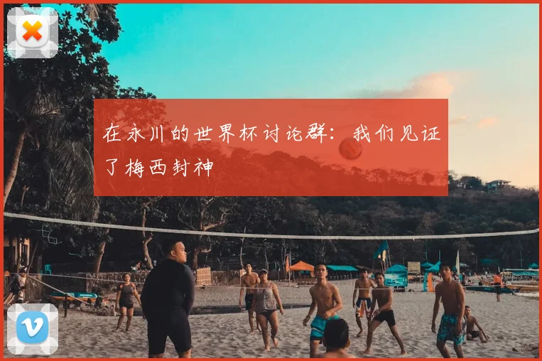 在永川的世界杯讨论群：我们见证了梅西封神