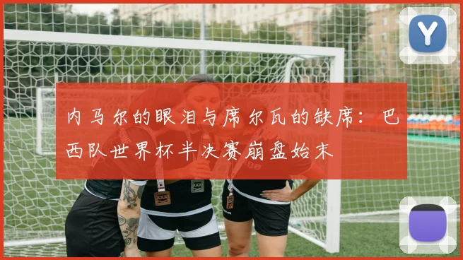 内马尔的眼泪与席尔瓦的缺席：巴西队世界杯半决赛崩盘始末