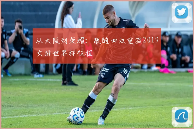从大阪到荣耀:跟随回放重温2019女排世界杯征程