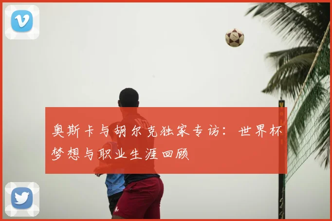 奥斯卡与胡尔克独家专访:世界杯梦想与职业生涯回顾