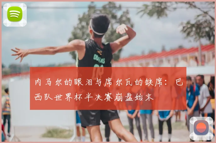 内马尔的眼泪与席尔瓦的缺席：巴西队世界杯半决赛崩盘始末