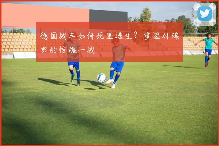 德国战车如何死里逃生?重温对瑞典的惊魂一战
