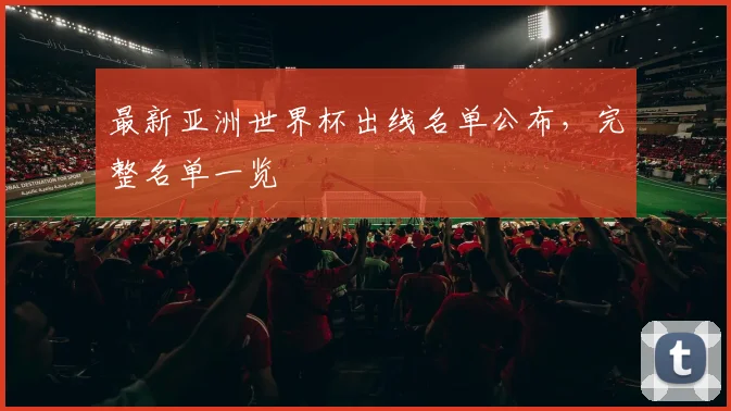最新亚洲世界杯出线名单公布，完整名单一览