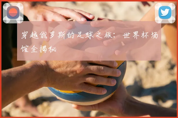 穿越俄罗斯的足球之旅:世界杯场馆全揭秘